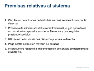 Premisas relativas al sistema
1. Circulación de unidades de Metrobús en carril semi exclusivo por la
derecha
2. Presencia de microbuses del sistema tradicional, cuyos operadores
no han sido incorporados a sistema Metrobús y que seguirán
prestando servicios.
3. Utilización de buses de dos pisos con puerta a la derecha
4. Pago dentro del bus en mayoría de paradas
5. Incertidumbre respecto a implementación de servicio complementario
a Santa Fe.
onésimo flores + rodrigo díaz
 