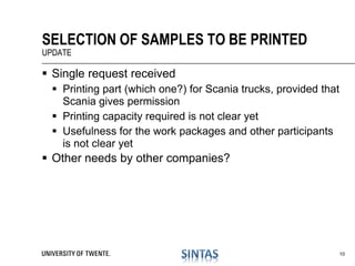  Single request received
 Printing part (which one?) for Scania trucks, provided that
Scania gives permission
 Printing capacity required is not clear yet
 Usefulness for the work packages and other participants
is not clear yet
 Other needs by other companies?
SELECTION OF SAMPLES TO BE PRINTED
UPDATE
10
 