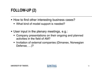  How to find other interesting business cases?
 What kind of model support is needed?
 User input in the plenary meetings, e.g.:
 Company presentations on their ongoing and planned
activities in the field of AM?
 Invitation of external companies (Dimanex, Norwegian
Defense, …)?
FOLLOW-UP (2)
12
 