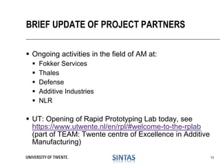  Ongoing activities in the field of AM at:
 Fokker Services
 Thales
 Defense
 Additive Industries
 NLR
 UT: Opening of Rapid Prototyping Lab today, see
https://www.utwente.nl/en/rpl/#welcome-to-the-rplab
(part of TEAM: Twente centre of Excellence in Additive
Manufacturing)
BRIEF UPDATE OF PROJECT PARTNERS
13
 