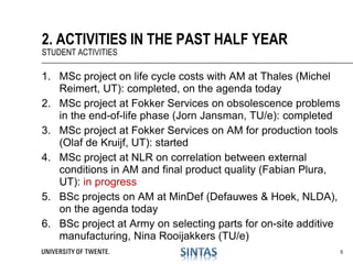 1. MSc project on life cycle costs with AM at Thales (Michel
Reimert, UT): completed, on the agenda today
2. MSc project at Fokker Services on obsolescence problems
in the end-of-life phase (Jorn Jansman, TU/e): completed
3. MSc project at Fokker Services on AM for production tools
(Olaf de Kruijf, UT): started
4. MSc project at NLR on correlation between external
conditions in AM and final product quality (Fabian Plura,
UT): in progress
5. BSc projects on AM at MinDef (Defauwes & Hoek, NLDA),
on the agenda today
6. BSc project at Army on selecting parts for on-site additive
manufacturing, Nina Rooijakkers (TU/e)
2. ACTIVITIES IN THE PAST HALF YEAR
STUDENT ACTIVITIES
5
 