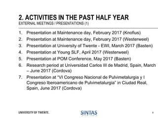 1. Presentation at Maintenance day, February 2017 (Knofius)
2. Presentation at Maintenance day, February 2017 (Westerweel)
3. Presentation at University of Twente - EWI, March 2017 (Basten)
4. Presentation at Young SLF, April 2017 (Westerweel)
5. Presentation at POM Conference, May 2017 (Basten)
6. Research period at Universidad Carlos III de Madrid, Spain, March
– June 2017 (Cordova)
7. Presentation at “VI Congreso Nacional de Pulvimetalurgia y I
Congreso Iberoamericano de Pulvimetalurgia” in Ciudad Real,
Spain, June 2017 (Cordova)
2. ACTIVITIES IN THE PAST HALF YEAR
EXTERNAL MEETINGS / PRESENTATIONS (1)
6
 