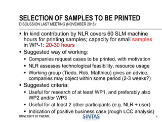  In kind contribution by NLR covers 60 SLM machine
hours for printing samples; capacity for small samples
in WP-1: 20-30 hours
 Suggested way of working:
 Companies request cases to be printed, with motivation
 NLR assesses technological feasibility, resource usage
 Working group (Tiedo, Rob, Matthieu) gives an advice,
companies may object within some period (2-3 weeks?)
 Suggested criteria:
 Useful for research of at least WP1, and preferably also
WP2 and/or WP3
 Useful for at least 2 other participants (e.g. NLR + user)
 Indication of positive business case (rough LCC analysis)
SELECTION OF SAMPLES TO BE PRINTED
DISCUSSION LAST MEETING (NOVEMBER 2016):
9
 