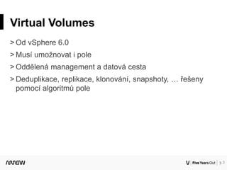 3
Virtual Volumes
˃ Od vSphere 6.0
˃ Musí umožnovat i pole
˃ Oddělená management a datová cesta
˃ Deduplikace, replikace, klonování, snapshoty, … řešeny
pomocí algoritmů pole
3
 