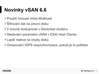 9
Novinky vSAN 6.6
˃ Použití Unicast místo Multicast
˃ Šifrování dat na úrovni disku
˃ 2 úrovně dostupnosti u Stretched clusteru
˃ Sledování parametrů vSAN v ESXi Host Clientu
˃ Lepší reakce na chyby disků
˃ Omezování IOPS resynchronizace, pokud je to potřeba
 