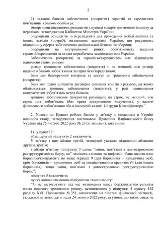2
2) надання банком забезпечених (покритих) гарантій та акредитивів
пов’язаним з банком особам за:
імпортними операціями резидентів з купівлі товарів критичного імпорту за
переліком, затвердженим Кабінетом Міністрів України;
операціями резидентів та нерезидентів для проведення мобілізаційних та
інших заходів (потреб), визначених законами України, що регулюють
відносини у сферах забезпечення національної безпеки та оборони;
операціями на внутрішньому ринку, обов’язковість надання
гарантій/акредитивів за якими передбачена законодавством України.
Забезпечення (покриття) за гарантією/акредитивом має відповідати
одночасно таким умовам:
розмір грошового забезпечення (покриття) є не менший, ніж розмір
наданого банком зобов’язання за гарантією/акредитивом;
банк має безперечний контроль та доступ до грошового забезпечення
(покриття);
банк має право здійснити договірне списання коштів з рахунку, на якому
обліковується грошове забезпечення (покриття), у разі невиконання
контрагентом зобов’язань перед банком;
грошове забезпечення (покриття) розміщене на строк, не менший, ніж
строк цих зобов’язань (без права дострокового вилучення), у валюті
фінансового зобов’язання або в іноземній валюті 1-ї групи Класифікатора.”.
2. Унести до Правил роботи банків у зв’язку з введенням в Україні
воєнного стану, затверджених постановою Правління Національного банку
України від 25 лютого 2022 року № 23 (зі змінами), такі зміни:
1) у пункті 2:
абзац другий підпункту 2 виключити.
У зв’язку з цим абзаци третій, четвертий уважати відповідно абзацами
другим, третім;
в абзаці п’ятому підпункту 3 слова “зміни, пов’язані з довгостроковою
реструктуризацією боргу, не” замінити словами та цифрами “банк визнав клас
боржника/контрагента не вище (краще) 9 (для боржників − юридичних осіб,
крім боржників − юридичних осіб за спеціалізованим кредитом)/4 (для інших
боржників), якщо зміни, пов’язані з довгостроковою реструктуризацією
боргу,”;
підпункт 5 виключити;
пункт доповнити новим підпунктом такого змісту:
“7) не застосовують під час визначення класу боржників/контрагентів
ознак високого кредитного ризику, встановлених у підпункті 4 пункту 162
розділу XVII Положення № 351, визначених на підставі фінансової звітності,
складеної на звітні дати після 24 лютого 2022 року, за умови, що таких ознак не
 