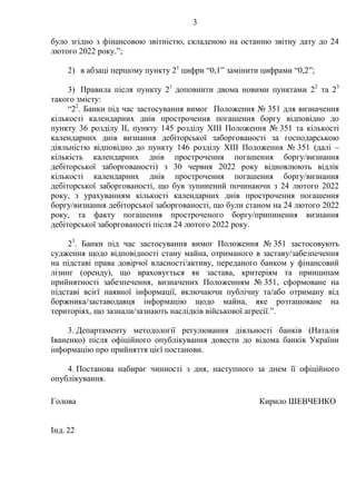 3
було згідно з фінансовою звітністю, складеною на останню звітну дату до 24
лютого 2022 року.”;
2) в абзаці першому пункту 21
цифри “0,1” замінити цифрами “0,2”;
3) Правила після пункту 21
доповнити двома новими пунктами 22
та 23
такого змісту:
“22
. Банки під час застосування вимог Положення № 351 для визначення
кількості календарних днів прострочення погашення боргу відповідно до
пункту 36 розділу II, пункту 145 розділу XIII Положення № 351 та кількості
календарних днів визнання дебіторської заборгованості за господарською
діяльністю відповідно до пункту 146 розділу XIII Положення № 351 (далі –
кількість календарних днів прострочення погашення боргу/визнання
дебіторської заборгованості) з 30 червня 2022 року відновлюють відлік
кількості календарних днів прострочення погашення боргу/визнання
дебіторської заборгованості, що був зупинений починаючи з 24 лютого 2022
року, з урахуванням кількості календарних днів прострочення погашення
боргу/визнання дебіторської заборгованості, що були станом на 24 лютого 2022
року, та факту погашення простроченого боргу/припинення визнання
дебіторської заборгованості після 24 лютого 2022 року.
23
. Банки під час застосування вимог Положення № 351 застосовують
судження щодо відповідності стану майна, отриманого в заставу/забезпечення
на підставі права довірчої власності/активу, переданого банком у фінансовий
лізинг (оренду), що враховується як застава, критеріям та принципам
прийнятності забезпечення, визначених Положенням № 351, сформоване на
підставі всієї наявної інформації, включаючи публічну та/або отриману від
боржника/заставодавця інформацію щодо майна, яке розташоване на
територіях, що зазнали/зазнають наслідків військової агресії.”.
3. Департаменту методології регулювання діяльності банків (Наталія
Іваненко) після офіційного опублікування довести до відома банків України
інформацію про прийняття цієї постанови.
4. Постанова набирає чинності з дня, наступного за днем її офіційного
опублікування.
Голова Кирило ШЕВЧЕНКО
Інд. 22
 