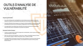 OUTILS D'ANALYSE DE
VULNÉRABILITÉ
Scanners automatisés :
• Les outils d'analysedes vulnérabilités sont des utilitaires automatisés conçus pour
détecter etévaluer les vulnérabilités des systèmes etdes réseaux d'une organisation.
• Ces outils effectuent des analyses surla base de critères prédéfinis etpeuvent identifier
les faiblesses desécurité, les mauvaises configurations et les menaces potentielles.
• Les organisations les utilisent pour identifier de manière proactiveles vulnérabilités
avantquedes acteurs malveillants ne puissentles exploiter.
Exemples d'outils d'analyse :
• Il existe un large éventail d'outils d'analyse des vulnérabilités, chacun ayant ses propres
caractéristiques etcapacités.
• Parmi les outils les plus répandus, on peut citer : Nessus, OpenVAS, Nexpose, Retina,
GFI LanGuard, Qualys, FreeScan, Burp Suite, Saint, Tripwireet IP360.
• Les organisations choisissent souventdes outils d'analyseen fonction de leurs besoins
spécifiques, tels que la taille du réseau, sa complexité etles types d'actifs qu'elles
doivent évaluer.
 