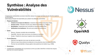Synthèse : Analyse des
Vulnérabilités
L’analyse des vulnérabilités consiste à identifier, évaluer et corriger les failles de sécurité d’un système
ou d’un réseau.
Cette étape proactive est essentielle pour prévenir les attaques potentielles.
• Phases principales :
• Création d’une base de référence : Inventaire des actifs et évaluation initiale.
• Analyse active : Utilisation d’outils pour détecter les failles (e.g., Nessus).
• Remédiation : Application des correctifs ou mesures d’atténuation.
• Vérification et surveillance : Re-scan pour valider les corrections.
• Outils :
• Nessus : Analyse complète des vulnérabilités.
• OpenVAS : Scanner open source pour les réseaux et serveurs.
• Qualys : Plateforme cloud pour la gestion des vulnérabilités.
• Contre-Mesures :
• Maintenir les logiciels à jour avec les derniers correctifs.
• Mettre en œuvre des solutions de détection et de prévention des intrusions (IDS/IPS).
• Prioriser les vulnérabilités critiques grâce à des systèmes de notation (e.g., CVSS).
• Conclusion :
• L’analyse des vulnérabilités est un processus continu qui aide à identifier et réduire les risques
avant qu’ils ne soient exploités.
nessus-logo-e1475580279964@2x - Infojini Consulting
New OpenVAS logo - Greenbone Community
Edition - Greenbone Community Forum
Download Qualys Logo in SVG Vector or PNG File Format - Logo.wine
 