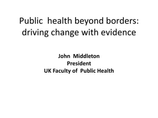 Public health beyond borders:
driving change with evidence
John Middleton
President
UK Faculty of Public Health
 