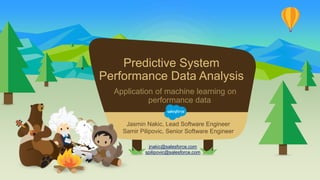 Predictive System
Performance Data Analysis
Application of machine learning on
performance data
jnakic@salesforce.com
spilipovic@salesforce.com
Jasmin Nakic, Lead Software Engineer
Samir Pilipovic, Senior Software Engineer
 