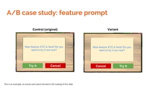 A/B case study: feature prompt
Control (original) Variant
New feature XYZ is here! Do you
want to try it out now?
Try it C...