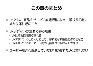 •UXとは、商品やサービスの利用によって感じる心地さ
または不快感のこと
•UXデザインが重要である理由
• UXはそれ自体高く売れる
• UXデザインにとりくむことで、革新的な新製品を作り出せる
• UXデザインによって、人間の行動をコントロールできる
•ユーザーを深く理解していなければ優れたUXは作れない
16
この章のまとめ
 