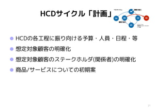 21
HCDサイクル「計画」
•HCDの各工程に振り向ける予算・人員・日程・等
•想定対象顧客の明確化
•想定対象顧客のステークホルダ(関係者)の明確化
•商品/サービスについての初期案
 