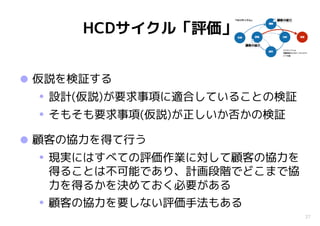 27
HCDサイクル「評価」
•仮説を検証する
• 設計(仮説)が要求事項に適合していることの検証
• そもそも要求事項(仮説)が正しいか否かの検証
•顧客の協力を得て行う
• 現実にはすべての評価作業に対して顧客の協力を
得ることは不可能であり、計画段階でどこまで協
力を得るかを決めておく必要がある
• 顧客の協力を要しない評価手法もある
 