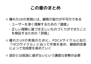 28
この章のまとめ
•優れたUXの実現には、顧客の協力が不可欠である
• ユーザーを深く理解するための「調査」
• 正しい理解に基づき正しいものづくりができたこと
を検証するための「評価」
•優れたUXの実現のために、PDCAサイクルに似た
「HCDサイクル」に沿って作業を進め、継続的改善
によって完成度を高めていく
•設計とは仮説に過ぎないという謙虚な姿勢が必要
 