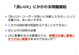 30
「良いUX」にかかわる問題提起
•｢良いUX＝ユーザーが良いと判断したもの」という
定義では、あいまいすぎる
•これでは設計者が仮説を立てることもできない
•なんらかの目安が必要
•UXに影響を与える要素のうち、影響力の強い要素と
そうでない要素があるのではないか？
 