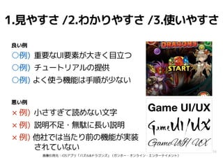 画像引用元：iOSアプリ「パズル&ドラゴンズ」（ガンホー・オンライン・エンターテイメント）
34
1.見やすさ /2.わかりやすさ /3.使いやすさ
○例) 重要なUI要素が大きく目立つ
○例) チュートリアルの提供
○例) よく使う機能は手順が少ない
× 例) 小さすぎて読めない文字
× 例) 説明不足・無駄に長い説明
× 例) 他社では当たり前の機能が実装
されていない
良い例
悪い例
Game UI/UX
GameUI/UX
Game UI/UX
GameUI|UX
GameUI/UX
 