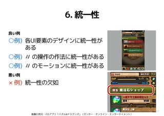 37
6. 統一性
○例) 各UI要素のデザインに統一性が
ある
○例) 〃 の操作の作法に統一性がある
○例) 〃 のモーションに統一性がある
× 例) 統一性の欠如
良い例
悪い例
画像引用元：iOSアプリ「パズル&ドラゴンズ」（ガンホー・オンライン・エンターテイメント）
 