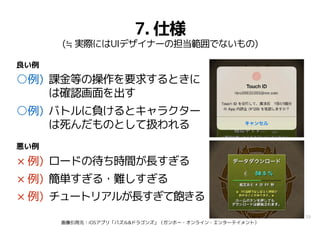 38
7. 仕様
(≒ 実際にはUIデザイナーの担当範囲でないもの)
○例) 課金等の操作を要求するときに
は確認画面を出す
○例) バトルに負けるとキャラクター
は死んだものとして扱われる
× 例) ロードの待ち時間が長すぎる
× 例) 簡単すぎる・難しすぎる
× 例) チュートリアルが長すぎて飽きる
良い例
悪い例
画像引用元：iOSアプリ「パズル&ドラゴンズ」（ガンホー・オンライン・エンターテイメント）
 