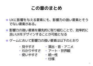 39
この章のまとめ
•UXに影響を与える要素にも、影響力の強い要素とそう
でない要素がある。
•影響力の強い要素を優先的に取り組むことで、効率的に
良いUXをデザインすることが可能となる
•ゲームにおいて影響力の強い要素は以下のとおり
• 演出・音・アニメ
• アート・世界観
• 統一性
• 仕様
• 見やすさ
• わかりやすさ
• 使いやすさ
 