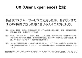 4
UX (User Experience) とは
製品やシステム・サービスの利用した時、および／また
はその利用を予想した際に生じる人々の知覚と反応。
注1： UXは、使用前・使用中・使用後に起こるユーザーの感情・信念・嗜好・知覚・生理学的心理学
的な反応・行動・達成感のすべてを含む
注2： UXは、ブランドイメージ、見ため、機能、システム性能、インタラクションの動作やインタラ
クティブシステムの支援機能、事前の経験から生じるユーザーの内的および身体的状態、態
度、スキルとパーソナリティ、利用状況の結果である
注3： ユーザーの個人的目標という観点から考えた時には、ユーザビリティは典型的にUXに付随する
知覚的感情的な側面を含む。ユーザビリティの評価基準を用いてUXの諸側面を評価することが
できる
国際規格ISO9241-210:2010「インタラクティブシステムの人間中心設計プロセス」より
 