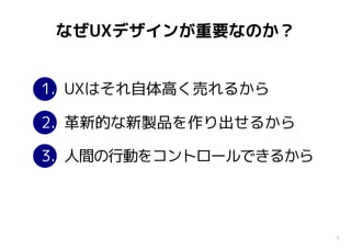 8
なぜUXデザインが重要なのか？
1. UXはそれ自体高く売れるから
2. 革新的な新製品を作り出せるから
3. 人間の行動をコントロールできるから
 