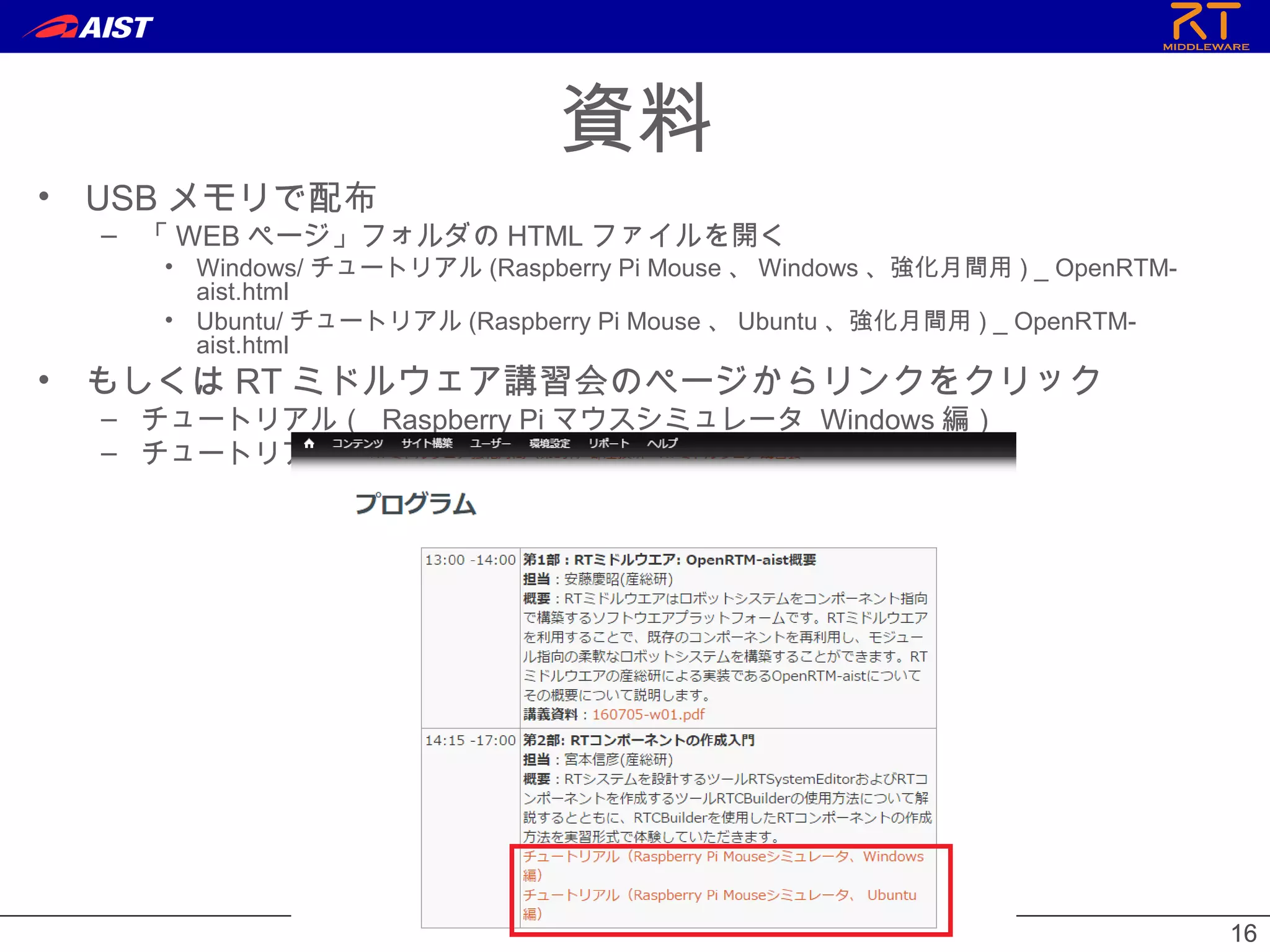 1616
資料
• USB メモリで配布
– 「 WEB ページ」フォルダの HTML ファイルを開く
• Windows/ チュートリアル (Raspberry Pi Mouse 、 Windows 、強化月間用 ) _ OpenRTM-
aist.html
• Ubuntu/ チュートリアル (Raspberry Pi Mouse 、 Ubuntu 、強化月間用 ) _ OpenRTM-
aist.html
• もしくは RT ミドルウェア講習会のページからリンクをクリック
– チュートリアル（ Raspberry Pi マウスシミュレータ Windows 編）
– チュートリアル（ Raspberry Pi マウスシミュレータ Linux 編）
 