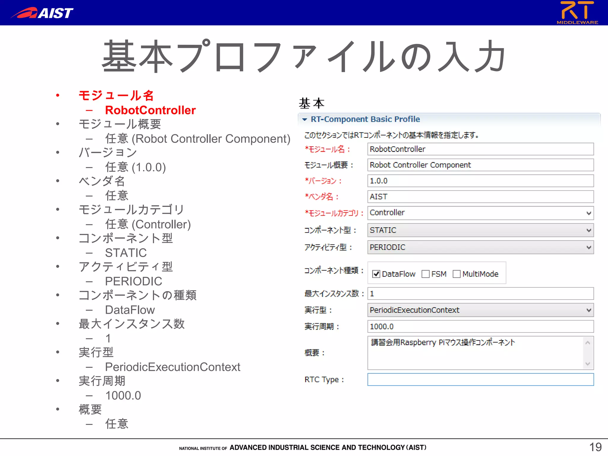 1919
基本プロファイルの入力
• モジュール名
– RobotController
• モジュール概要
– 任意 (Robot Controller Component)
• バージョン
– 任意 (1.0.0)
• ベンダ名
– 任意
• モジュールカテゴリ
– 任意 (Controller)
• コンポーネント型
– STATIC
• アクティビティ型
– PERIODIC
• コンポーネントの種類
– DataFlow
• 最大インスタンス数
– 1
• 実行型
– PeriodicExecutionContext
• 実行周期
– 1000.0
• 概要
– 任意
 