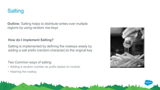 Salting
Outline: Salting helps to distribute writes over multiple
regions by using random row keys
How do I implement Salting?
Salting is implemented by defining the rowkeys wisely by
adding a salt prefix (random character) to the original key
Two Common ways of salting
• Adding a random number as prefix based on modulo
• Hashing the rowkey
 