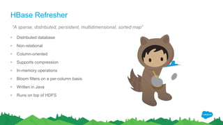 HBase Refresher
• Distributed database
• Non-relational
• Column-oriented
• Supports compression
• In-memory operations
• Bloom filters on a per-column basis
• Written in Java
• Runs on top of HDFS
“A sparse, distributed, persistent, multidimensional, sorted map”
 