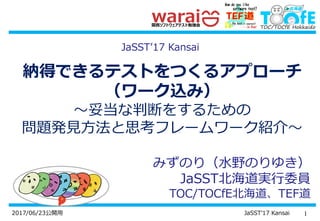 12017/06/23公開用 JaSST’17 Kansai
納得できるテストをつくるアプローチ
（ワーク込み）
～妥当な判断をするための
問題発見方法と思考フレームワーク紹介～
みずのり（水野のりゆき）
JaSST北海道実行委員
TOC/TOCfE北海道、TEF道
JaSST’17 Kansai
 