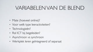 VARIABELENVAN DE BLEND
• Mate (hoeveel online)?
• Voor welk type leeractiviteiten?
• Technologieën?
• Rol ICT bij begeleiden?
• Asynchroon vs synchroon
• Werkplek leren geïntegreerd of separaat
 