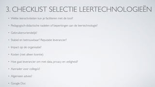 3. CHECKLIST SELECTIE LEERTECHNOLOGIEËN
• Welke leeractiviteiten kun je faciliteren met de tool?
• Pedagogisch-didactische nadelen of beperkingen aan de leertechnologie?
• Gebruikersvriendelijk?
• Stabiel en betrouwbaar? Reputatie leverancier?
• Impact op de organisatie?
• Kosten (niet alleen licentie)
• Hoe gaat leverancier om met data, privacy en veiligheid?
• Aanrader voor collega’s?
• Algemeen advies?
• Google Doc
 