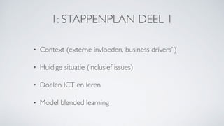 1: STAPPENPLAN DEEL 1
• Context (externe invloeden,‘business drivers’ )
• Huidige situatie (inclusief issues)
• Doelen ICT en leren
• Model blended learning
 