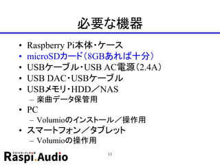 必要な機器
• Raspberry Pi本体・ケース
• microSDカード（8GBあれば十分）
• USBケーブル・USB AC電源（2.4A）
• USB DAC・USBケーブル
• USBメモリ・HDD／NAS
– 楽曲データ保管用
• PC
– Volumioのインストール／操作用
• スマートフォン／タブレット
– Volumioの操作用
11
 