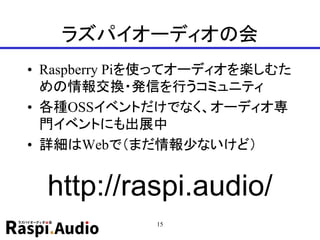 ラズパイオーディオの会
• Raspberry Piを使ってオーディオを楽しむた
めの情報交換・発信を行うコミュニティ
• 各種OSSイベントだけでなく、オーディオ専
門イベントにも出展中
• 詳細はWebで（まだ情報少ないけど）
15
http://raspi.audio/
 