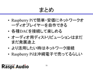 まとめ
• Raspberry Piで簡単・安価にネットワークオ
ーディオプレイヤーを自作できる
• 各種DACを接続して楽しめる
• オーディオ用ディストリビューションはまだ
まだ発展途上
• より活用したい時はネットワーク接続
• Raspberry Piは沖縄電子で売ってるらしい
16
 