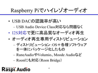 Raspberry Piでハイレゾオーディオ
• USB DACの認識率が高い
– USB Audio Device Class対応なら問題なく
• I2S対応で更に高品質なオーディオ再生
• オーディオ再生専用ディストリビューション
– ディストリビューション：OS＋各種ソフトウェア
を一体にパッケージ化したもの
– RuneAudioやVolumio、Moode Audioなど
– Roonにも対応（Roon Bridge）
4
 