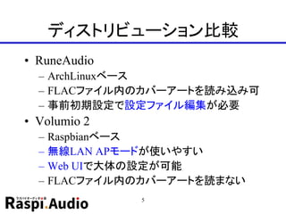 ディストリビューション比較
• RuneAudio
– ArchLinuxベース
– FLACファイル内のカバーアートを読み込み可
– 事前初期設定で設定ファイル編集が必要
• Volumio 2
– Raspbianベース
– 無線LAN APモードが使いやすい
– Web UIで大体の設定が可能
– FLACファイル内のカバーアートを読まない
5
 