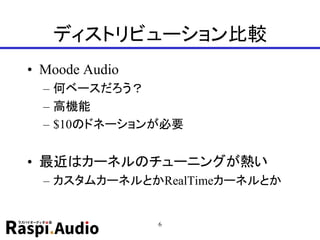 ディストリビューション比較
• Moode Audio
– 何ベースだろう？
– 高機能
– $10のドネーションが必要
• 最近はカーネルのチューニングが熱い
– カスタムカーネルとかRealTimeカーネルとか
6
 