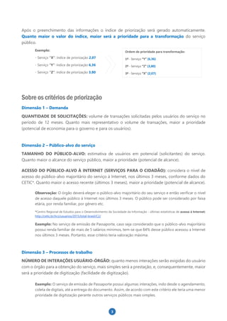 3
Após o preenchimento das informações o índice de priorização será gerado automaticamente.
Quanto maior o valor do índice, maior será a prioridade para a transformação do serviço
público.
Exemplo:
- Serviço “X”: índice de priorização 2,07
- Serviço “Y”: índice de priorização 6,36
- Serviço “Z”: índice de priorização 3,80
Sobre os critérios de priorização
Dimensão 1 – Demanda
QUANTIDADE DE SOLICITAÇÕES: volume de transações solicitadas pelos usuários do serviço no
período de 12 meses. Quanto mais representativo o volume de transações, maior a prioridade
(potencial de economia para o governo e para os usuários).
Dimensão 2 – Público-alvo do serviço
TAMANHO DO PÚBLICO-ALVO: estimativa de usuários em potencial (solicitantes) do serviço.
Quanto maior o alcance do serviço público, maior a prioridade (potencial de alcance).
ACESSO DO PÚBLICO-ALVO À INTERNET (SERVIÇOS PARA O CIDADÃO): considera o nível de
acesso do público-alvo majoritário do serviço à Internet, nos últimos 3 meses, conforme dados do
CETIC*. Quanto maior o acesso recente (últimos 3 meses), maior a prioridade (potencial de alcance).
Observação: O órgão deverá eleger o público-alvo majoritário do seu serviço e então verificar o nível
de acesso daquele público à Internet nos últimos 3 meses. O público pode ser considerado por faixa
etária, por renda familiar, por gênero etc.
*Centro Regional de Estudos para o Desenvolvimento da Sociedade da Informação - últimas estatísticas de acesso à Internet:
http://cetic.br/tics/usuarios/2015/total-brasil/C2/
Exemplo: No serviço de emissão de Passaporte, caso seja considerado que o público-alvo majoritário
possui renda familiar de mais de 5 salários mínimos, tem-se que 84% desse público acessou a Internet
nos últimos 3 meses. Portanto, esse critério teria valoração máxima.
Dimensão 3 – Processos de trabalho
NÚMERO DE INTERAÇÕES USUÁRIO-ÓRGÃO: quanto menos interações serão exigidas do usuário
com o órgão para a obtenção do serviço, mais simples será a prestação, e, consequentemente, maior
será a prioridade de digitização (facilidade de digitização).
Exemplo: O serviço de emissão de Passaporte possui algumas interações, indo desde o agendamento,
coleta de digitais, até a entrega do documento. Assim, de acordo com este critério ele teria uma menor
prioridade de digitização perante outros serviços públicos mais simples.
Ordem de prioridade para transformação:
1º - Serviço “Y” (6,36)
2º - Serviço “Z” (3,80)
3º - Serviço “X” (2,07)
 