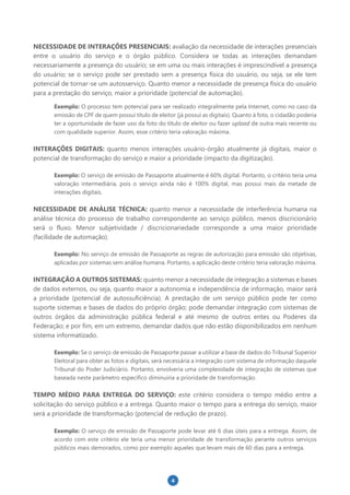 4
NECESSIDADE DE INTERAÇÕES PRESENCIAIS: avaliação da necessidade de interações presenciais
entre o usuário do serviço e o órgão público. Considera se todas as interações demandam
necessariamente a presença do usuário; se em uma ou mais interações é imprescindível a presença
do usuário; se o serviço pode ser prestado sem a presença física do usuário, ou seja, se ele tem
potencial de tornar-se um autosserviço. Quanto menor a necessidade de presença física do usuário
para a prestação do serviço, maior a prioridade (potencial de automação).
Exemplo: O processo tem potencial para ser realizado integralmente pela Internet, como no caso da
emissão de CPF de quem possui título de eleitor (já possui as digitais). Quanto à foto, o cidadão poderia
ter a oportunidade de fazer uso da foto do título de eleitor ou fazer upload de outra mais recente ou
com qualidade superior. Assim, esse critério teria valoração máxima.
INTERAÇÕES DIGITAIS: quanto menos interações usuário-órgão atualmente já digitais, maior o
potencial de transformação do serviço e maior a prioridade (impacto da digitização).
Exemplo: O serviço de emissão de Passaporte atualmente é 60% digital. Portanto, o critério teria uma
valoração intermediária, pois o serviço ainda não é 100% digital, mas possui mais da metade de
interações digitais.
NECESSIDADE DE ANÁLISE TÉCNICA: quanto menor a necessidade de interferência humana na
análise técnica do processo de trabalho correspondente ao serviço público, menos discricionário
será o fluxo. Menor subjetividade / discricionariedade corresponde a uma maior prioridade
(facilidade de automação).
Exemplo: No serviço de emissão de Passaporte as regras de autorização para emissão são objetivas,
aplicadas por sistemas sem análise humana. Portanto, a aplicação deste critério teria valoração máxima.
INTEGRAÇÃO A OUTROS SISTEMAS: quanto menor a necessidade de integração a sistemas e bases
de dados externos, ou seja, quanto maior a autonomia e independência de informação, maior será
a prioridade (potencial de autossuficiência). A prestação de um serviço público pode ter como
suporte sistemas e bases de dados do próprio órgão; pode demandar integração com sistemas de
outros órgãos da administração pública federal e até mesmo de outros entes ou Poderes da
Federação; e por fim, em um extremo, demandar dados que não estão disponibilizados em nenhum
sistema informatizado.
Exemplo: Se o serviço de emissão de Passaporte passar a utilizar a base de dados do Tribunal Superior
Eleitoral para obter as fotos e digitais, será necessária a integração com sistema de informação daquele
Tribunal do Poder Judiciário. Portanto, envolveria uma complexidade de integração de sistemas que
baseada neste parâmetro específico diminuiria a prioridade de transformação.
TEMPO MÉDIO PARA ENTREGA DO SERVIÇO: este critério considera o tempo médio entre a
solicitação do serviço público e a entrega. Quanto maior o tempo para a entrega do serviço, maior
será a prioridade de transformação (potencial de redução de prazo).
Exemplo: O serviço de emissão de Passaporte pode levar até 6 dias úteis para a entrega. Assim, de
acordo com este critério ele teria uma menor prioridade de transformação perante outros serviços
públicos mais demorados, como por exemplo aqueles que levam mais de 60 dias para a entrega.
 