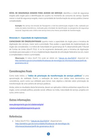 5
NÍVEL DE SEGURANÇA EXIGIDO PARA ACESSO AO SERVIÇO: identifica o nível de segurança
exigido pelo órgão para a identificação do usuário no momento do consumo do serviço. Quanto
menor o nível de segurança exigido, maior a prioridade de transformação do serviço público (menor
complexidade).
Exemplo: No serviço de emissão de Passaporte o nível de autenticação exigido é alto, realizado por
coleta de dados biométricos, motivada pela criticidade da identificação na perspectiva de segurança
nacional. Seguindo este critério este serviço teria uma menor prioridade de transformação.
Dimensão 4 – Capacidade de implementação
CAPACIDADE DO ÓRGÃO/ENTIDADE: quanto maior a capacidade do órgão para a iniciativa de
digitização dos serviços, maior será a prioridade. Para avaliar a capacidade de implementação do
órgão são considerados: i) o índice de maturidade em governança de TI, desenvolvido pelo Tribunal
de Contas da União (iGovTI TCU); ii) se há orçamento destacado para a iniciativa de digitização
(condição para execução); e iii) se a implementação depende de articulação federativa (se sim, maior
a complexidade e menor a prioridade).
Observação: O índice iGovTI TCU pode ser obtido em “Cálculo do iGovTI2014”, disponível em:
http://portal.tcu.gov.br/comunidades/fiscalizacao-de-tecnologia-da-informacao/atuacao/perfil-de-
governanca-de-ti/
Considerações finais
Como todo índice, o “índice de priorização da transformação de serviços públicos” é uma
aproximação da realidade. Porém, a realização de testes com dados reais demonstrou sua
consistência, assim como sua utilidade para tornar mais objetiva a decisão sobre priorização da
transformação de uma carteira de serviços públicos.
Ainda, sobre os resultados desta ferramenta, devem ser aplicados critérios ambientais específicos do
órgão, como vontade política, pressão social, reflexos na mídia, maturidade do serviço, projetos em
curso, entre outros.
Outras informações
www.planejamento.gov.br/cidadaniadigital
cidadaniadigital@planejamento.gov.br
Referências
 Índice iGovTI TCU: “Cálculo do iGovTI2014”, disponível em:
http://portal.tcu.gov.br/comunidades/fiscalizacao-de-tecnologia-da-
informacao/atuacao/perfil-de-governanca-de-ti/
 