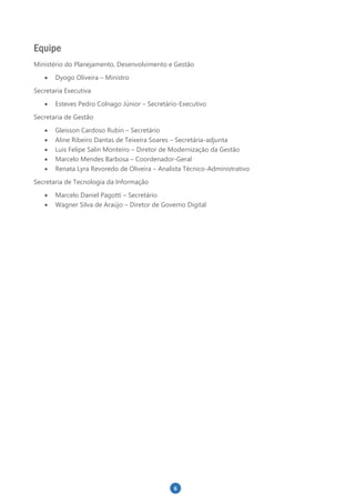 6
Equipe
Ministério do Planejamento, Desenvolvimento e Gestão
 Dyogo Oliveira – Ministro
Secretaria Executiva
 Esteves Pedro Colnago Júnior – Secretário-Executivo
Secretaria de Gestão
 Gleisson Cardoso Rubin – Secretário
 Aline Ribeiro Dantas de Teixeira Soares – Secretária-adjunta
 Luis Felipe Salin Monteiro – Diretor de Modernização da Gestão
 Marcelo Mendes Barbosa – Coordenador-Geral
 Renata Lyra Revoredo de Oliveira – Analista Técnico-Administrativo
Secretaria de Tecnologia da Informação
 Marcelo Daniel Pagotti – Secretário
 Wagner Silva de Araújo – Diretor de Governo Digital
 