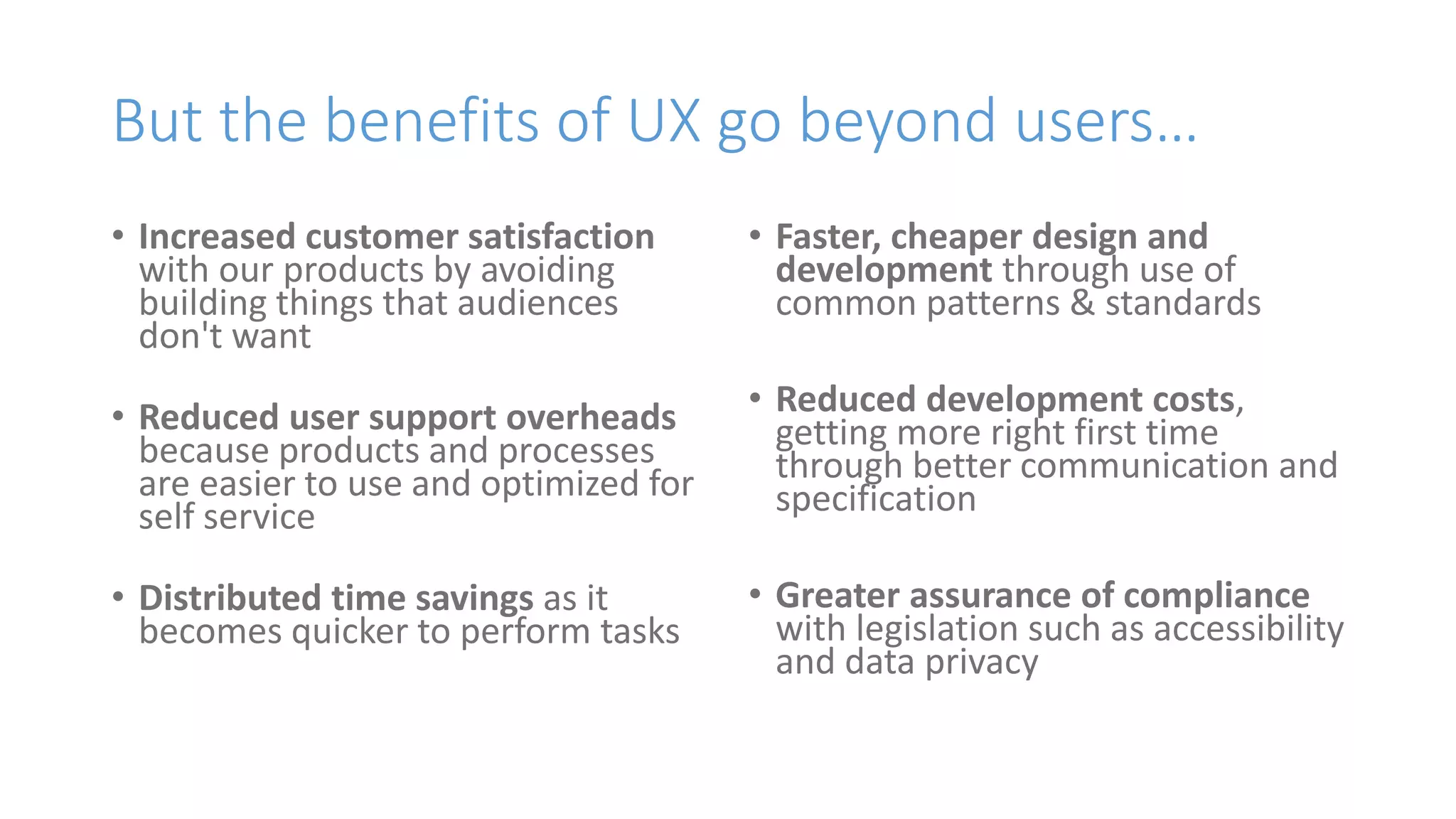 But the benefits of UX go beyond users…
• Increased customer satisfaction
with our products by avoiding
building things that audiences
don't want
• Reduced user support overheads
because products and processes
are easier to use and optimized for
self service
• Distributed time savings as it
becomes quicker to perform tasks
• Faster, cheaper design and
development through use of
common patterns & standards
• Reduced development costs,
getting more right first time
through better communication and
specification
• Greater assurance of compliance
with legislation such as accessibility
and data privacy
 