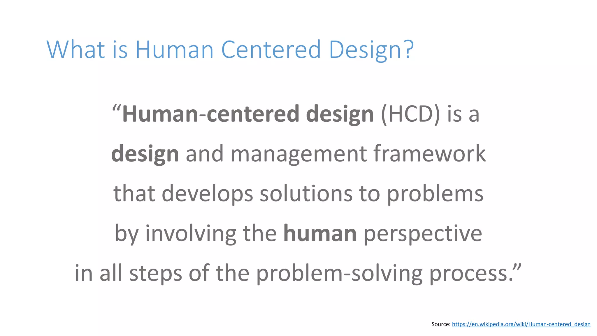 What is Human Centered Design?
“Human-centered design (HCD) is a
design and management framework
that develops solutions to problems
by involving the human perspective
in all steps of the problem-solving process.”
Source: https://en.wikipedia.org/wiki/Human-centered_design
 