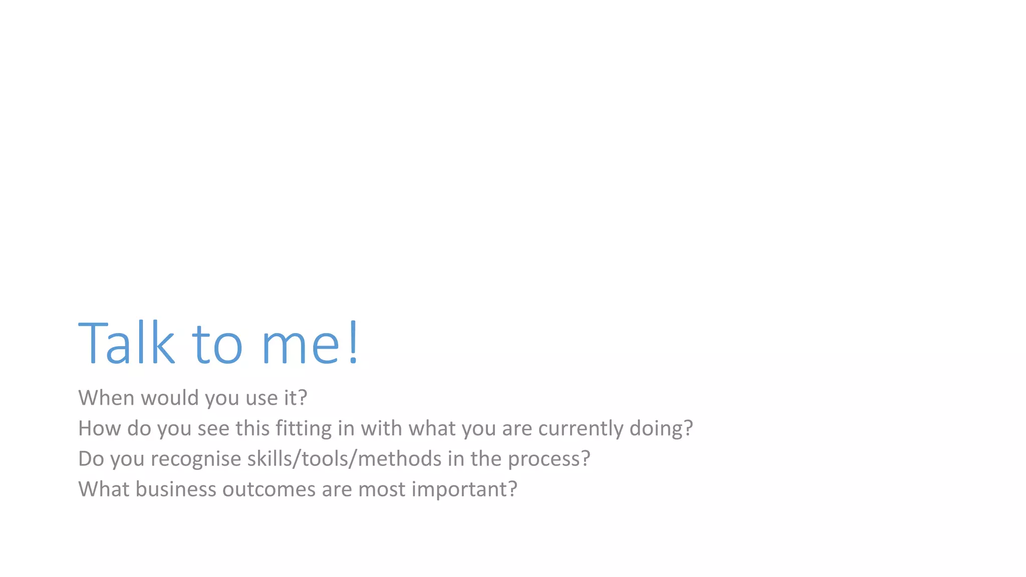 Talk to me!
When would you use it?
How do you see this fitting in with what you are currently doing?
Do you recognise skills/tools/methods in the process?
What business outcomes are most important?
 