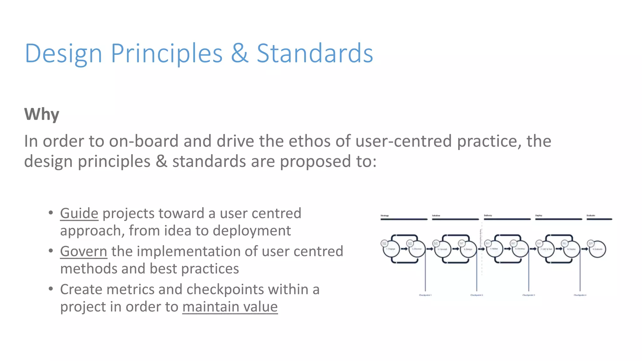 Design Principles & Standards
Why
In order to on-board and drive the ethos of user-centred practice, the
design principles & standards are proposed to:
• Guide projects toward a user centred
approach, from idea to deployment
• Govern the implementation of user centred
methods and best practices
• Create metrics and checkpoints within a
project in order to maintain value
 