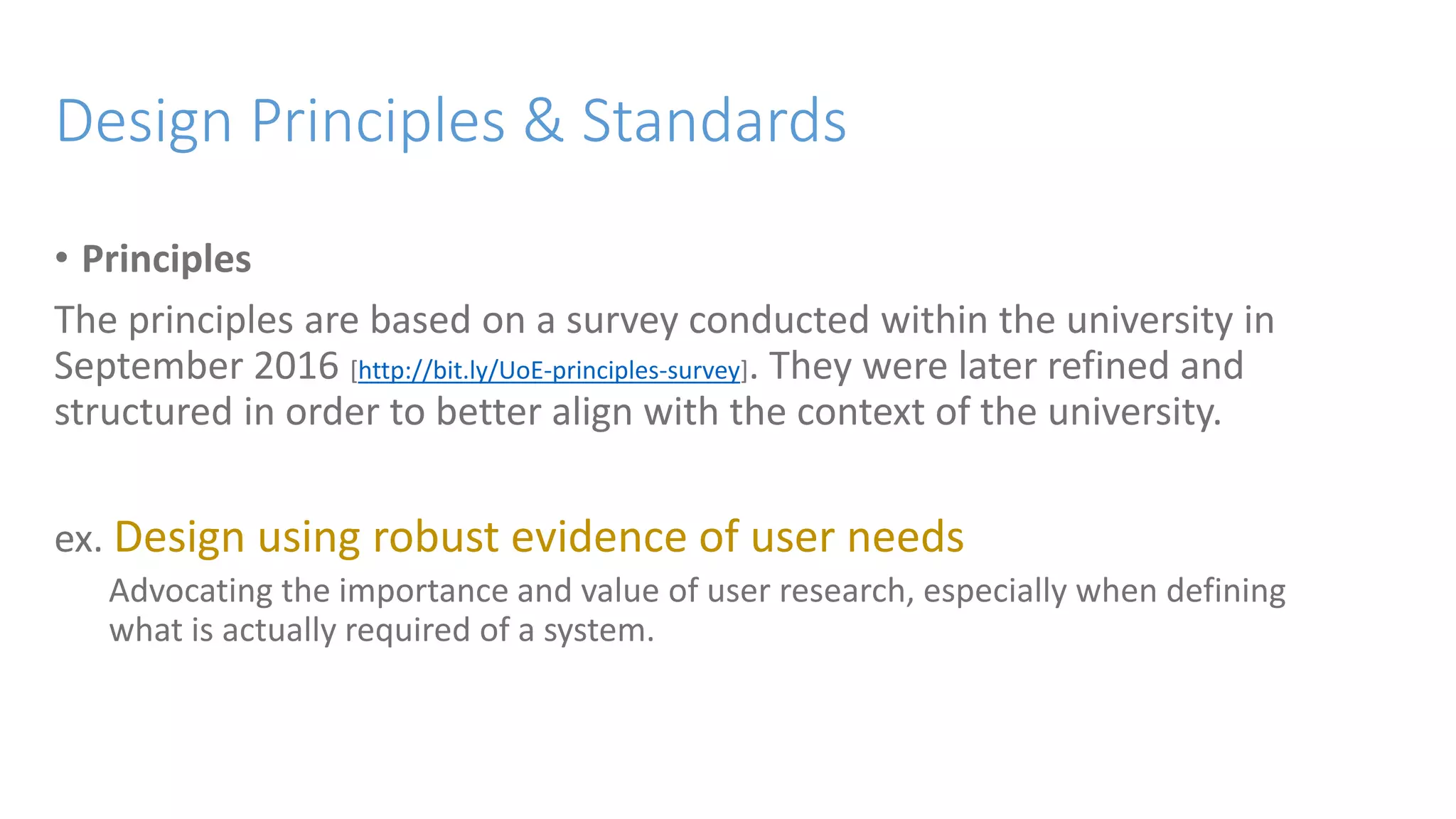 Design Principles & Standards
• Principles
The principles are based on a survey conducted within the university in
September 2016 [http://bit.ly/UoE-principles-survey]. They were later refined and
structured in order to better align with the context of the university.
ex. Design using robust evidence of user needs
Advocating the importance and value of user research, especially when defining
what is actually required of a system.
 